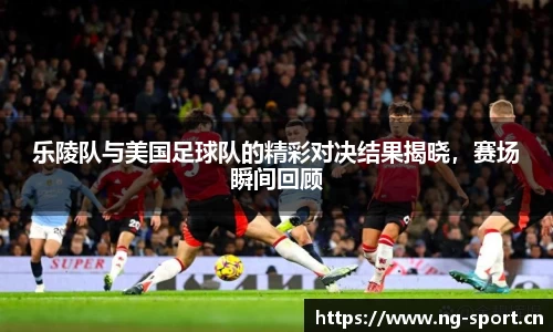乐陵队与美国足球队的精彩对决结果揭晓，赛场瞬间回顾