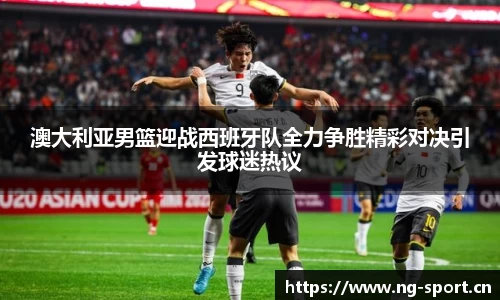 澳大利亚男篮迎战西班牙队全力争胜精彩对决引发球迷热议