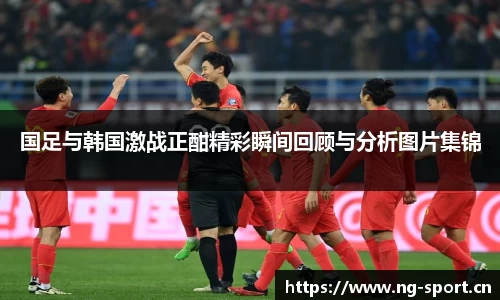 国足与韩国激战正酣精彩瞬间回顾与分析图片集锦